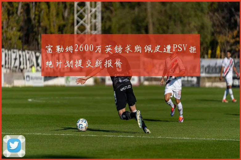 富勒姆2600万英镑求购佩皮遭PSV拒绝计划提交新报价