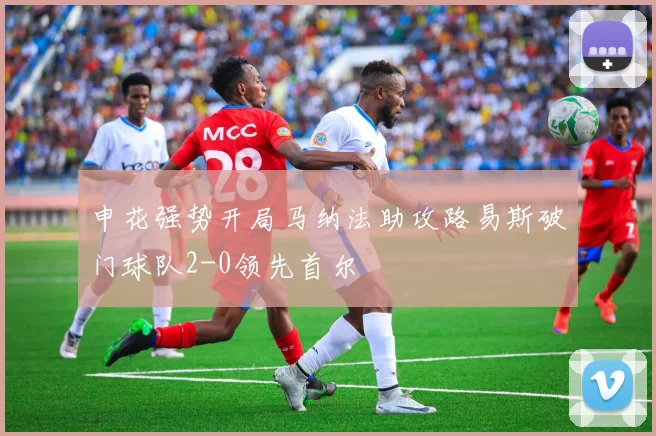 申花强势开局马纳法助攻路易斯破门球队2-0领先首尔
