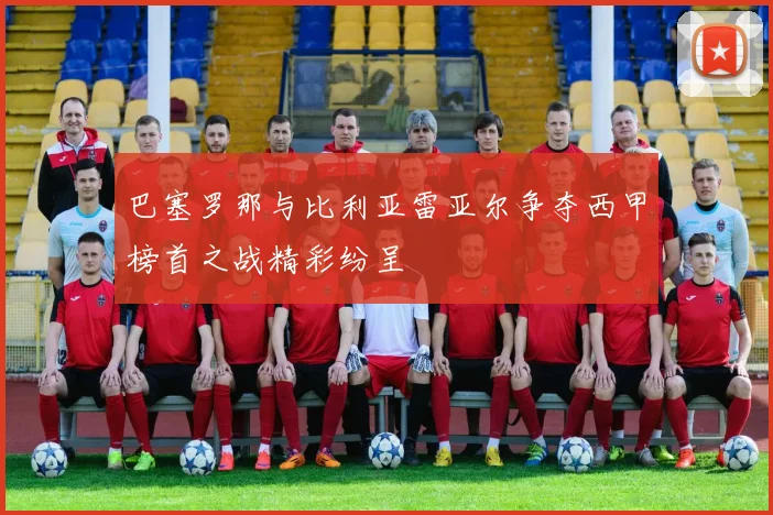 巴塞罗那与比利亚雷亚尔争夺西甲榜首之战精彩纷呈