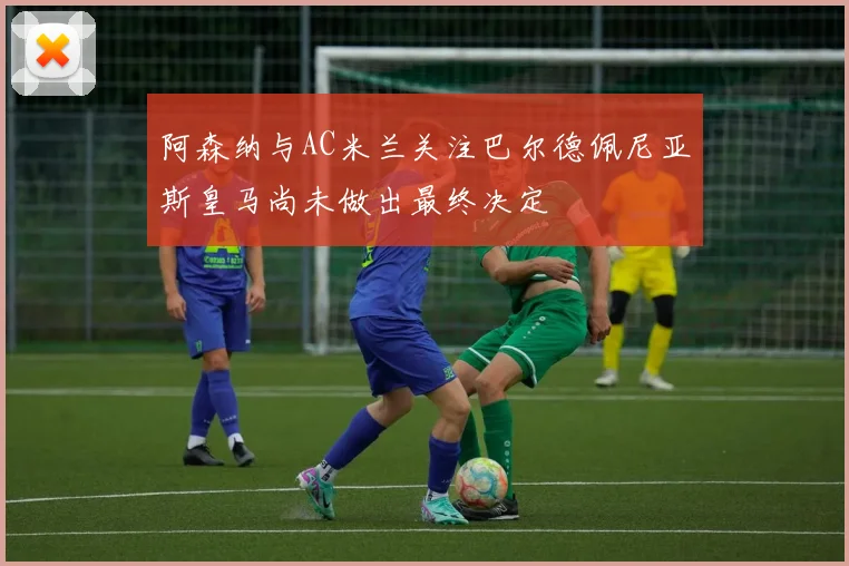 阿森纳与AC米兰关注巴尔德佩尼亚斯皇马尚未做出最终决定