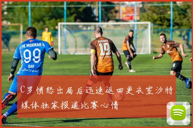 C罗愤怒出局后迅速返回更衣室沙特媒体独家报道比赛心情