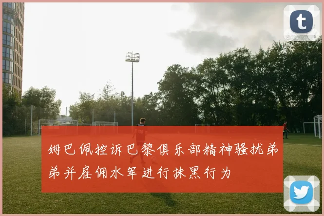姆巴佩控诉巴黎俱乐部精神骚扰弟弟并雇佣水军进行抹黑行为
