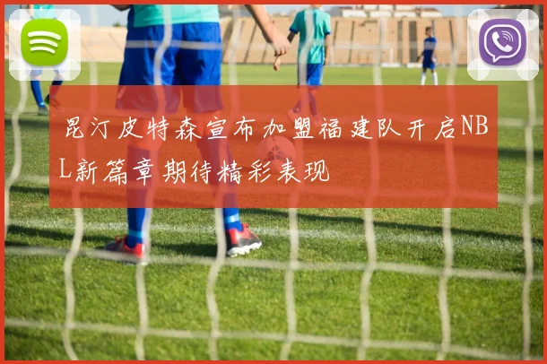 昆汀皮特森宣布加盟福建队开启NBL新篇章期待精彩表现
