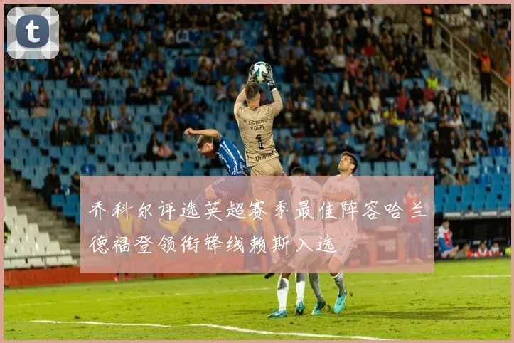 乔科尔评选英超赛季最佳阵容哈兰德福登领衔锋线赖斯入选