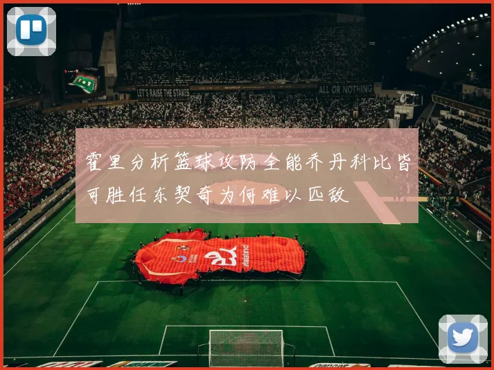 霍里分析篮球攻防全能乔丹科比皆可胜任东契奇为何难以匹敌