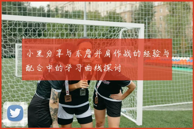 小里分享与东詹并肩作战的经验与配合中的学习曲线探讨