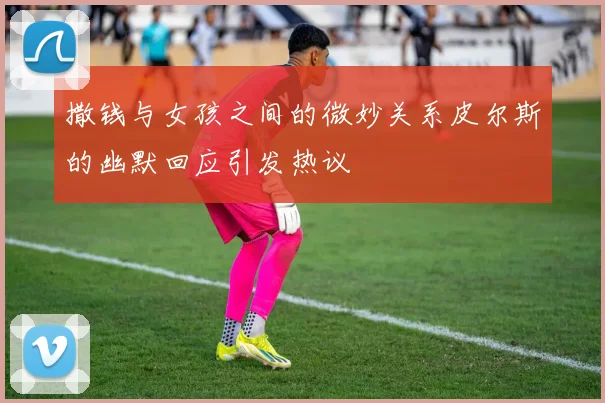 撒钱与女孩之间的微妙关系皮尔斯的幽默回应引发热议