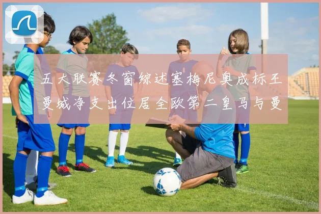 五大联赛冬窗综述塞梅尼奥成标王曼城净支出位居全欧第二皇马与曼联均未投入