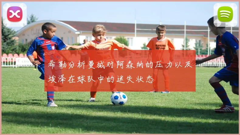 希勒分析曼城对阿森纳的压力以及埃泽在球队中的迷失状态