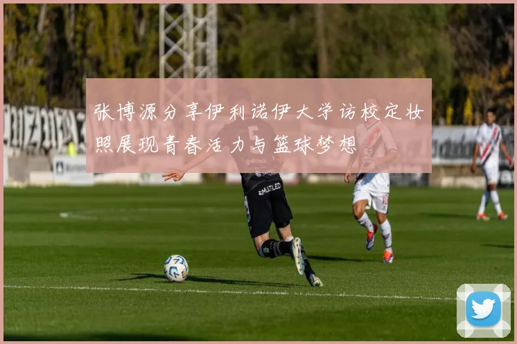 张博源分享伊利诺伊大学访校定妆照展现青春活力与篮球梦想