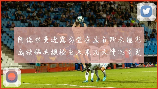 阿德尔曼透露戈登在孟菲斯未能完成核磁共振检查未来几天情况将更清晰