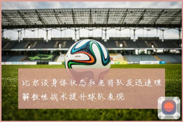 比尔谈身体状态和老将队友迅速理解教练战术提升球队表现