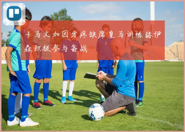 卡马文加因牙疼缺席皇马训练赫伊森积极参与备战