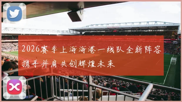 2026赛季上海海港一线队全新阵容携手并肩共创辉煌未来
